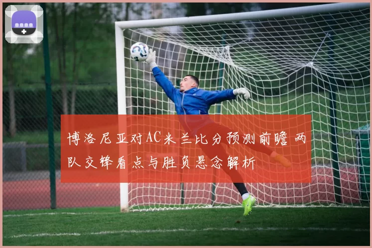 博洛尼亚对AC米兰比分预测前瞻 两队交锋看点与胜负悬念解析