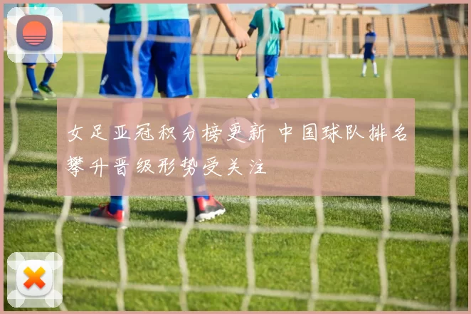 女足亚冠积分榜更新 中国球队排名攀升晋级形势受关注