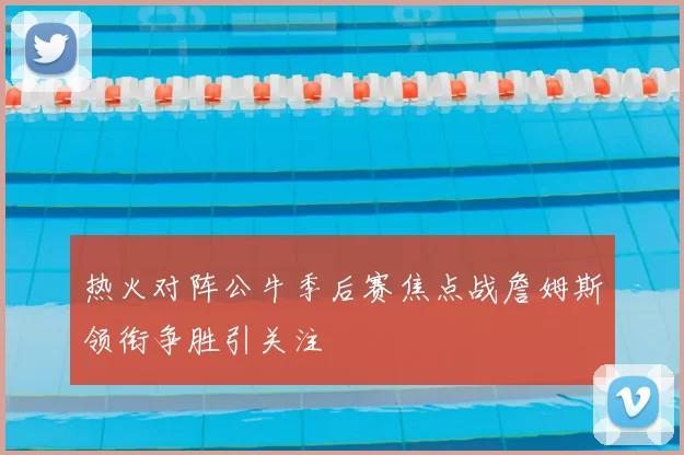热火对阵公牛季后赛焦点战詹姆斯领衔争胜引关注