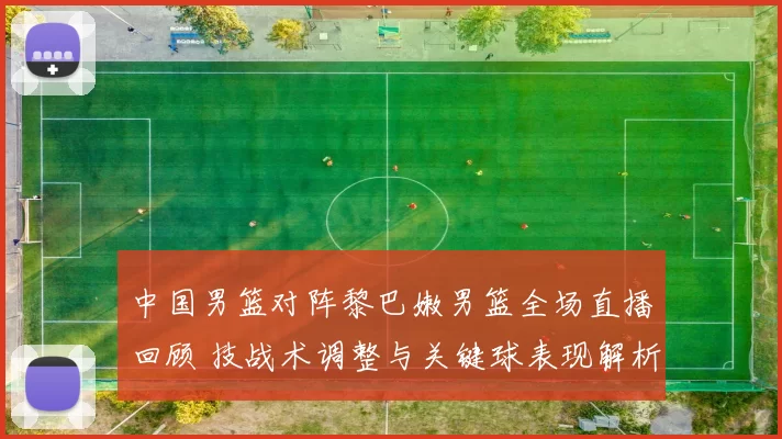 中国男篮对阵黎巴嫩男篮全场直播回顾 技战术调整与关键球表现解析