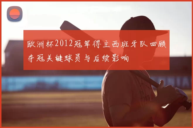 欧洲杯2012冠军得主西班牙队回顾夺冠关键球员与后续影响