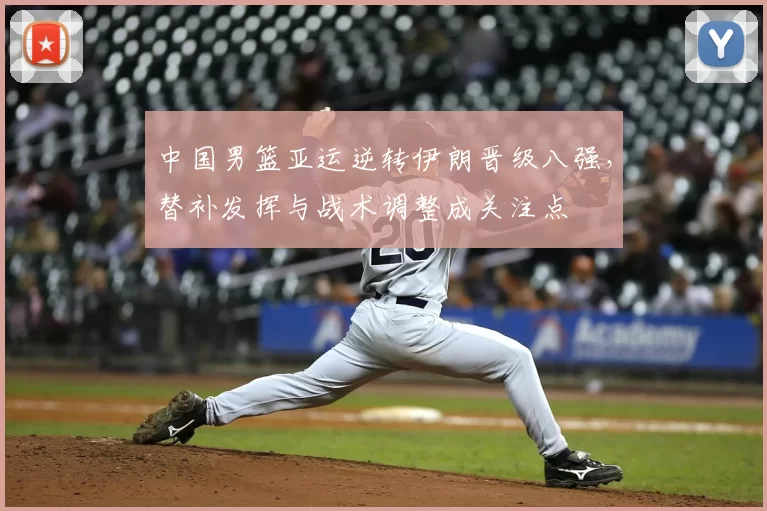 中国男篮亚运逆转伊朗晋级八强,替补发挥与战术调整成关注点