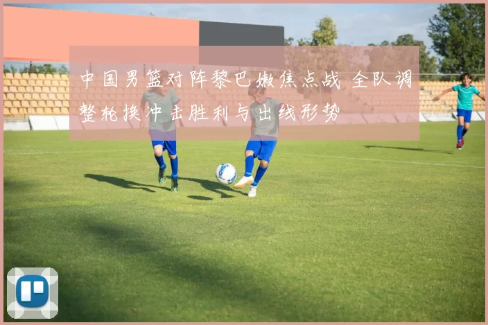 中国男篮对阵黎巴嫩焦点战 全队调整轮换冲击胜利与出线形势