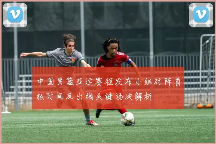 中国男篮亚运赛程发布小组对阵首轮时间及出线关键场次解析