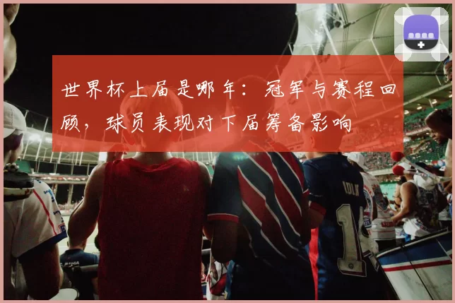 世界杯上届是哪年:冠军与赛程回顾,球员表现对下届筹备影响